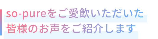so-pureをご愛飲いただいた皆様のお声をご紹介します